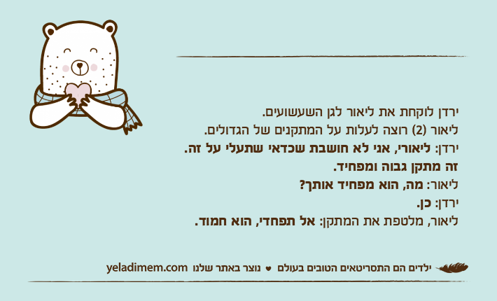 ירדן לוקחת את ליאור לגן השעשועים. ליאור )2( רוצה לעלות על המתקנים של הגדולים.ירדן: ליאורי, אני לא חושבת שכדאי שתעלי על זה.זה מתקן גבוה ומפחיד.ליאור: מה, הוא מפחיד אותך?ירדן: כן.ליאור, מלטפת את המתקן: אל תפחדי, הוא חמוד.