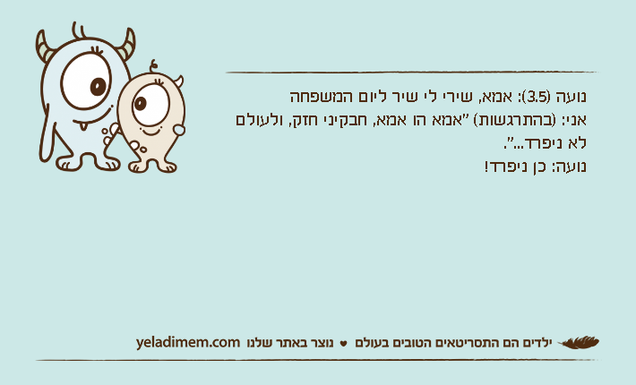 נועה )3.5(: אמא, שירי לי שיר ליום המשפחהאני: )בהתרגשות( "אמא הו אמא, חבקיני חזק, ולעולם לא ניפרד...".נועה: כן ניפרד!