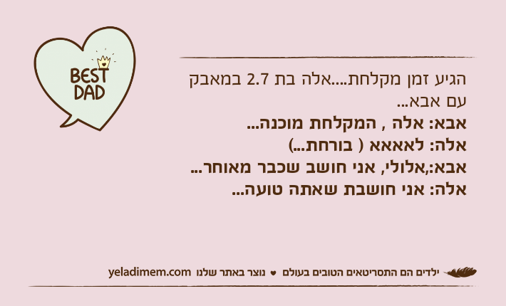 הגיע זמן מקלחת....אלה בת 2.7 במאבק עם אבא...אבא: אלה , המקלחת מוכנה...אלה: לאאאא ) בורחת...(אבא:,אלולי, אני חושב שכבר מאוחר...אלה: אני חושבת שאתה טועה...
