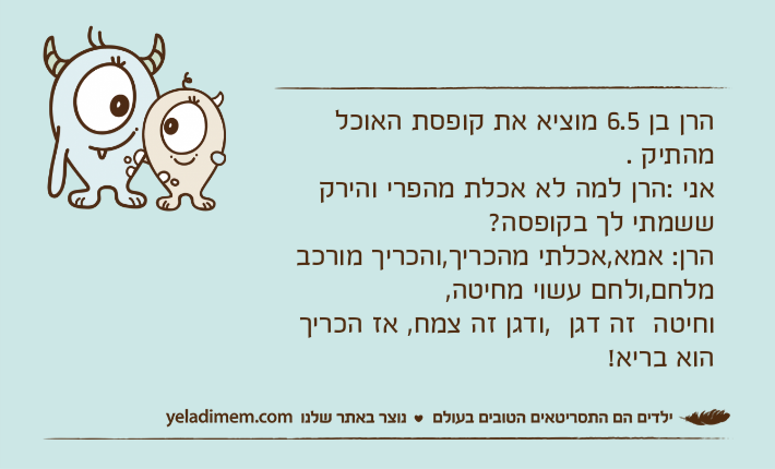 הרן בן 6.5 מוציא את קופסת האוכל מהתיק .אני :הרן למה לא אכלת מהפרי והירק ששמתי לך בקופסה?הרן: אמא,אכלתי מהכריך,והכריך מורכב מלחם,ולחם עשוי מחיטה,וחיטה  זה דגן  ,ודגן זה צמח, אז הכריך הוא בריא!