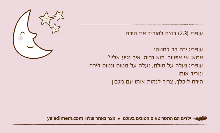 עופרי )2.3( רוצה להוריד את הירחעופרי: ירח רד למטה!אמא: אי אפשר. הוא גבוה. איך נגיע אליו?עופרי: נעלה על סולם, נעלה על מטוס ונטוס לירח ונוריד אותוהירח לוכלך, צריך לנקות אותו עם מגבון
