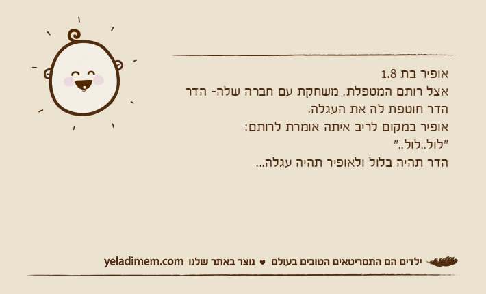 אופיר בת 1.8אצל רותם המטפלת. משחקת עם חברה שלה- הדרהדר חוטפת לה את העגלה. אופיר במקום לריב איתה אומרת לרותם:"לול..לול.."הדר תהיה בלול ולאופיר תהיה עגלה...