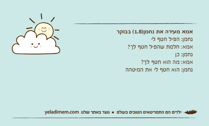 אמא מעירה את נחמן)1.8( בבוקרנחמן: הפיל חטף ליאמא: חלמת שהפיל חטף לך?נחמן: כןאמא: מה הוא חטף לך?נחמן: הוא חטף לי את המיטהה