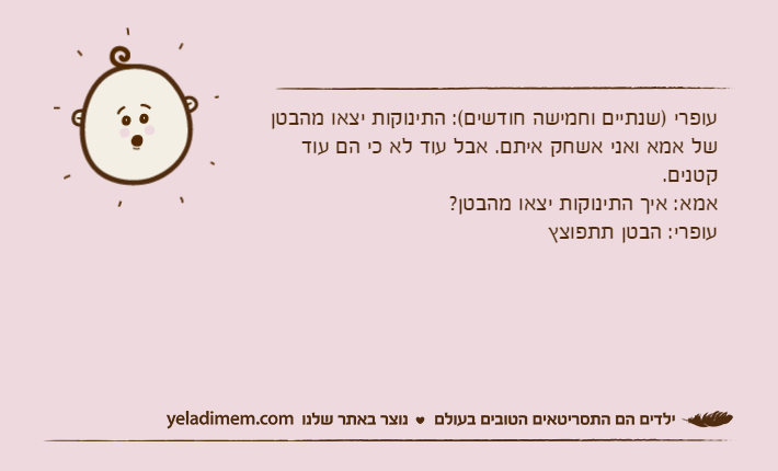 עופרי )שנתיים וחמישה חודשים(: התינוקות יצאו מהבטן של אמא ואני אשחק איתם. אבל עוד לא כי הם עוד קטנים.אמא: איך התינוקות יצאו מהבטן?עופרי: הבטן תתפוצץ