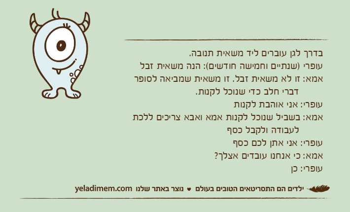 בדרך לגן עוברים ליד משאית תנובה.עופרי )שנתיים וחמישה חודשים(: הנה משאית זבלאמא: זו לא משאית זבל. זו משאית שמביאה לסופר         דברי חלב כדי שנוכל לקנות.עופרי: אני אוהבת לקנותאמא: בשביל שנוכל לקנות אמא ואבא צריכים ללכת          לעבודה ולקבל כסףעופרי: אני אתן לכם כסףאמא: כי אנחנו עובדים אצלך?עופרי: כן