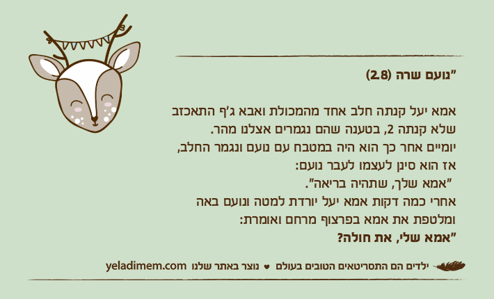 "נועם שרה )2.8(                 אמא יעל קנתה חלב אחד מהמכולת ואבא ג'ף התאכזב שלא קנתה 2, בטענה שהם נגמרים אצלנו מהר.יומיים אחר כך הוא היה במטבח עם נועם ונגמר החלב, אז הוא סינן לעצמו לעבר נועם: "אמא שלך, שתהיה בריאה". אחרי כמה דקות אמא יעל יורדת למטה ונועם באה  ומלטפת את אמא בפרצוף מרחם ואומרת: "אמא שלי, את חולה?