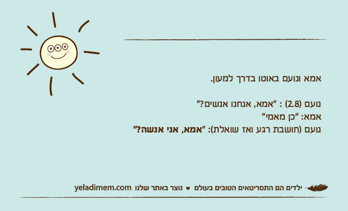 אמא ונועם באוטו בדרך למעון.נועם )2.8( : "אמא, אנחנו אנשים?"אמא: "כן מאמי"נועם )חושבת רגע ואז שואלת(: "אמא, אני אנשה?"
