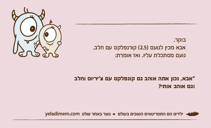 בוקר.     אבא מכין לנועם )2.5( קורנפלקס עם חלב.     נועם מסתכלת עליו. ואז אומרת:"אבא, נכון אתה אוהב גם קונפלקס עם צ'יריוס וחלב וגם אוהב אותי?