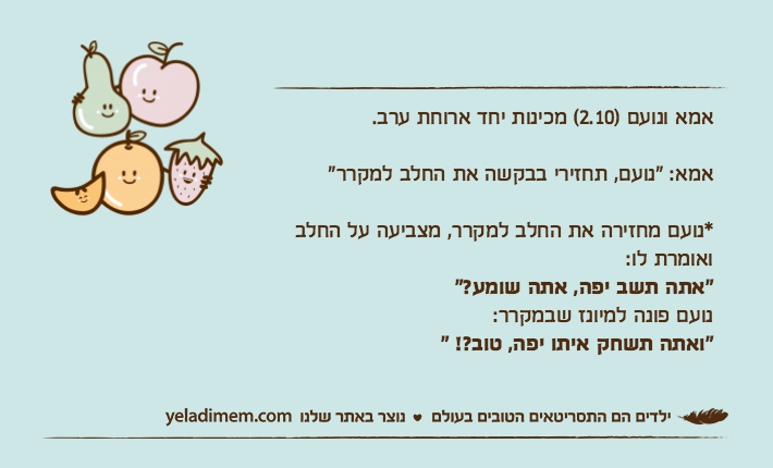 אמא ונועם )2.10( מכינות יחד ארוחת ערב.אמא: "נועם, תחזירי בבקשה את החלב למקרר"*נועם מחזירה את החלב למקרר, מצביעה על החלב ואומרת לו:"אתה תשב יפה, אתה שומע?"נועם פונה למיונז שבמקרר:"ואתה תשחק איתו יפה, טוב?! "