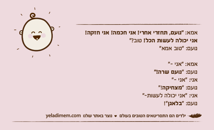 אמא: “נועם, תחזרי אחרי! אני חכמה! אני חזקה!אני יכולה לעשות הכל! טוב?”נועם: “טוב אמא”אמא: "אני -"נועם: “נועם שרה!”אני: "אני -"נועם: “מצחיקה!”אני: “אני יכולה לעשות-”נועם: “בלאגן!"