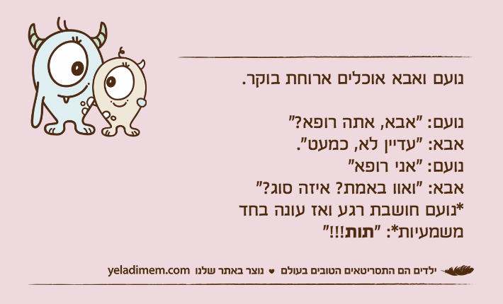 נועם ואבא אוכלים ארוחת בוקר.נועם: "אבא, אתה רופא?"אבא: "עדיין לא, כמעט".נועם: "אני רופא"אבא: "ואוו באמת? איזה סוג?"*נועם חושבת רגע ואז עונה בחד משמעיות*: "תות"!!!