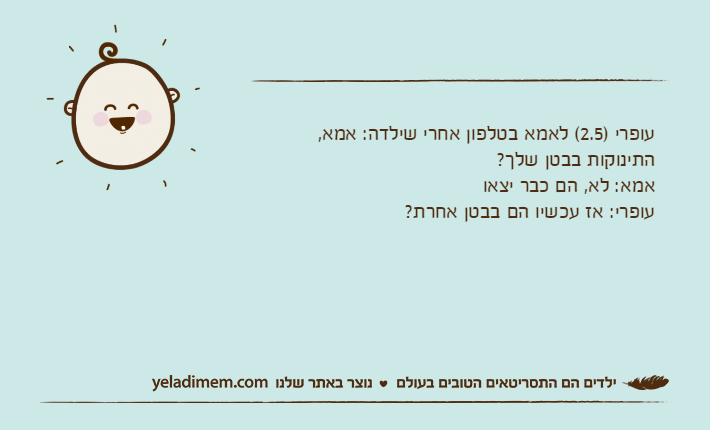 עופרי )2.5( לאמא בטלפון אחרי שילדה: אמא, התינוקות בבטן שלך?אמא: לא, הם כבר יצאועופרי: אז עכשיו הם בבטן אחרת?