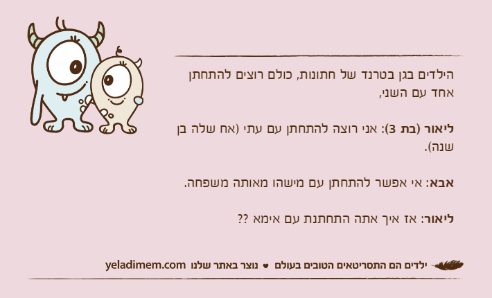 הילדים בגן בטרנד של חתונות, כולם רוצים להתחתן אחד עם השני, ליאור )בת 3(: אני רוצה להתחתן עם עתי )אח שלה בן שנה(.אבא: אי אפשר להתחתן עם מישהו מאותה משפחה. ליאור: אז איך אתה התחתנת עם אימא ??