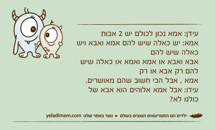 עידן: אמא נכון לכולם יש 2 אבותאמא: יש כאלה שיש להם אמא ואבא ויש כאלה שיש להם אבא ואבא או אמא ואמא או כאלה שיש להם רק אבא או רק אמא , אבל הכי חשוב שהם מאושרים.עידו: אבל אמא אלוהים הוא אבא של כולנו לא?