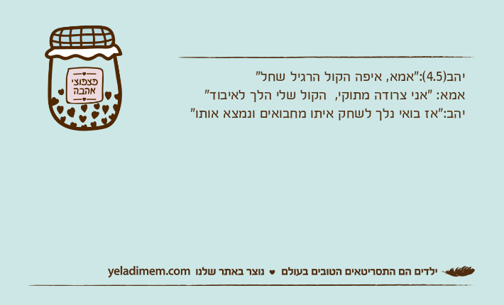יהב)4.5(:"אמא, איפה הקול הרגיל שחל"אמא: "אני צרודה מתוקי,  הקול שלי הלך לאיבוד"יהב:"אז בואי נלך לשחק איתו מחבואים ונמצא אותו"