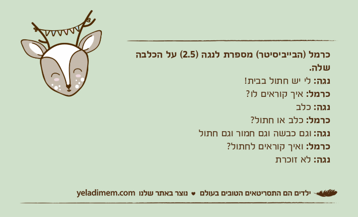 כרמל )הבייביסיטר( מספרת לנגה )2.5( על הכלבה שלה.נגה: לי יש חתול בבית!כרמל: איך קוראים לו?נגה: כלבכרמל: כלב או חתול?נגה: וגם כבשה וגם חמור וגם חתולכרמל: ואיך קוראים לחתול?נגה: לא זוכרת