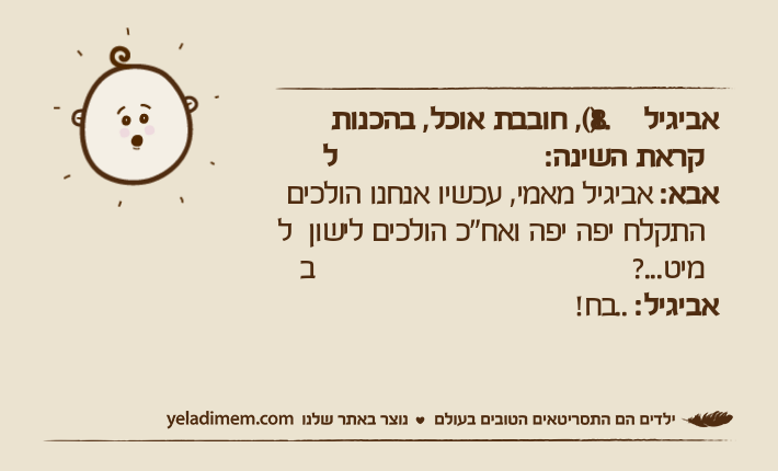 אביגיל )1.8(, חובבת אוכל, בהכנות לקראת השינה:אבא: אביגיל מאמי, עכשיו אנחנו הולכים להתקלח יפה יפה ואח"כ הולכים לישון במיט...?אביגיל: ..בח!