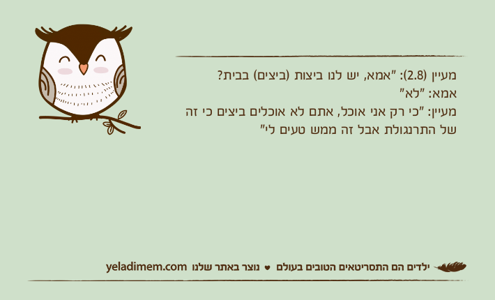 מעיין )2.8(: "אמא, יש לנו ביצות )ביצים( בבית? אמא: "לא"מעיין: "כי רק אני אוכל, אתם לא אוכלים ביצים כי זה של התרנגולת אבל זה ממש טעים לי"