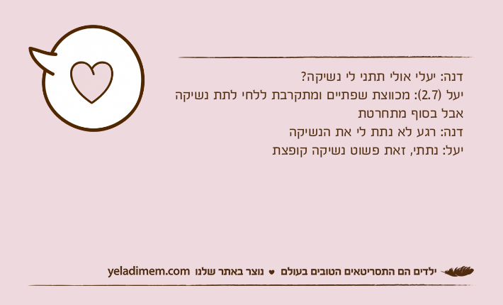 דנה: יעלי אולי תתני לי נשיקה? יעל )2.7(: מכווצת שפתיים ומתקרבת ללחי לתת נשיקה אבל בסוף מתחרטת דנה: רגע לא נתת לי את הנשיקה יעל: נתתי, זאת פשוט נשיקה קופצת