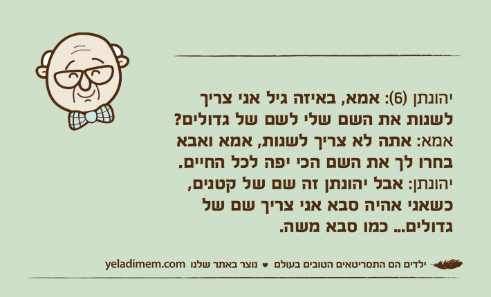יהונתן )6(: אמא, באיזה גיל אני צריך לשנות את השם שלי לשם של גדולים?
אמא: אתה לא צריך לשנות, אמא ואבא בחרו לך את השם הכי יפה לכל החיים.
יהונתן: אבל יהונתן זה שם של קטנים, כשאני אהיה סבא אני צריך שם של גדולים... כמו סבא משה.