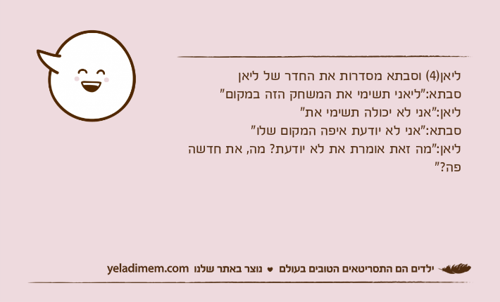 ליאן)4( וסבתא מסדרות את החדר של ליאןסבתא:"ליאני תשימי את המשחק הזה במקום"ליאן:"אני לא יכולה תשימי את"סבתא:"אני לא יודעת איפה המקום שלו"ליאן:"מה זאת אומרת את לא יודעת? מה, את חדשה פה?"