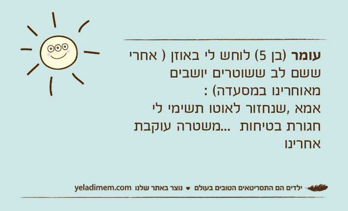 עומר )בן 5( לוחש לי באוזן ) אחרי ששם לב ששוטרים יושבים מאוחרינו במסעדה( :אמא ,שנחזור לאוטו תשימי לי חגורת בטיחות  ...משטרה עוקבת אחרינו