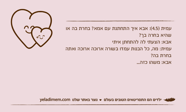 עמית )4.5(: אבא איך התחתנת עם אמא? בחרת בה או שהיא בחרה בך?אבא: הצעתי לה להתחתן איתיעמית: מה, כל הבנות עמדו בשורה ארוכה ארוכה ואתה בחרת בה?אבא: משהו כזה...