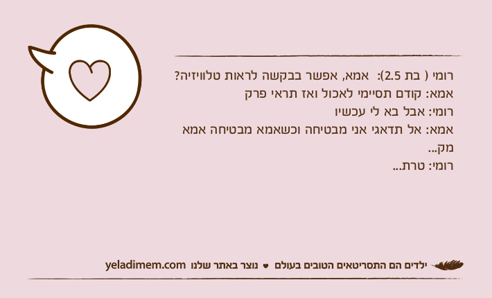 רומי ) בת 2.5(:  אמא, אפשר בבקשה לראות טלוויזיה?אמא: קודם תסיימי לאכול ואז תראי פרקרומי: אבל בא לי עכשיואמא: אל תדאגי אני מבטיחה וכשאמא מבטיחה אמא מק...רומי: טרת...