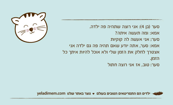 סער )בן 4(: אני רוצה שתהיה פה ילדה.אמא: ומה תעשה איתה?סער; אני אעשה לה קוקיות&nbsp;אמא: סער, אתה יודע שאם תהיה פה גם ילדה אני אצטרך לחלק את הזמן שלי ולא אוכל להיות איתך כל הזמן.סער: טוב, אז אני רוצה חתול