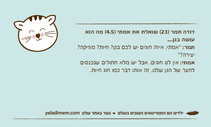 דודה תמר )23( שואלת את אמתי )4.5( מה הוא עושה בגן....תמר: "אמתי, איזה חוגים יש לכם בגן? חיות? מוזיקה? יצירה?"אמתי: אין לנו חוגים. אבל יש מלא חתולים שנכנסים לחצר של הגן שלנו, זה אותו דבר כמו חוג חיות.