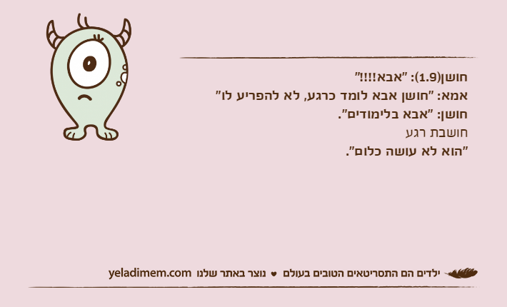 חושן)1.9(: "אבא!!!!"אמא: "חושן אבא לומד כרגע, לא להפריע לו"חושן: "אבא בלימודים".חושבת רגע"הוא לא עושה כלום".