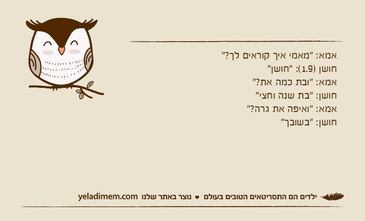 אמא: "מאמי איך קוראים לך?"חושן )1.9(: "חושן"אמא: "ובת כמה את?"חושן: "בת שנה וחצי"אמא: "ואיפה את גרה?"חושן: "בשובך"