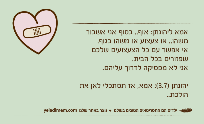 אמא ליהונתן: אוף.. בסוף אני אשבור משהו.. או צעצוע או משהו בגוף. אי אפשר עם כל הצעצועים שלכם שפזורים בכל הבית. אני לא מפסיקה לדרוך עליהם.יהונתן )3.7(: אמא, אז תסתכלי לאן את הולכת..