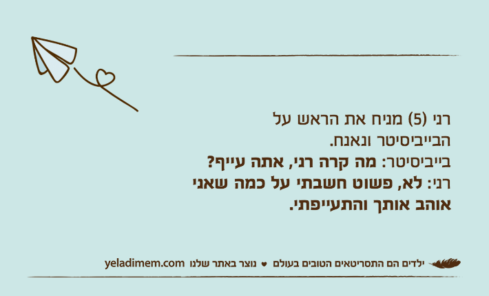 רני )5( מניח את הראש על הבייביסיטר ונאנח.בייביסיטר: מה קרה רני, אתה עייף?רני: לא, פשוט חשבתי על כמה שאני אוהב אותך והתעייפתי.