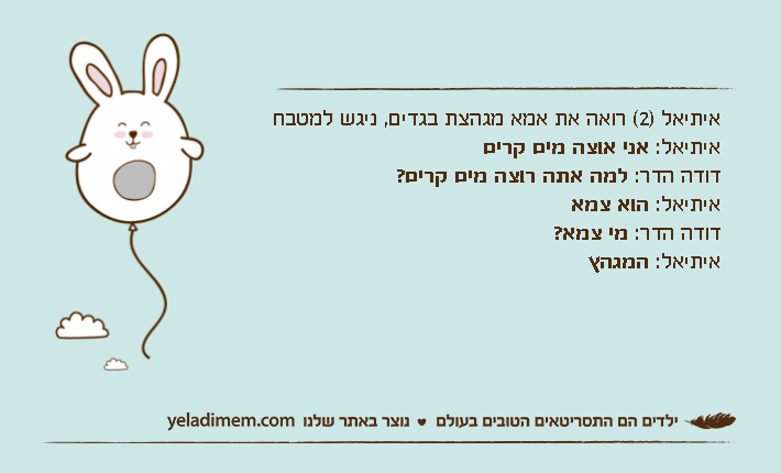 איתיאל )2( רואה את אמא מגהצת בגדים, ניגש למטבח איתיאל: אני אוצה מים קריםדודה הדר: למה אתה רוצה מים קרים?איתיאל: הוא צמאדודה הדר: מי צמא?איתיאל: המגהץ