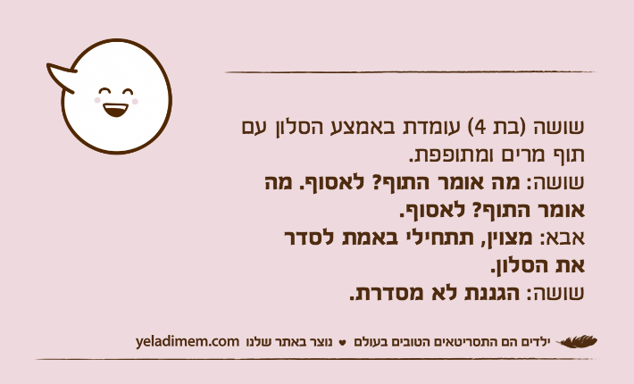 שושה )בת 4( עומדת באמצע הסלון עם תוף מרים ומתופפת.שושה: מה אומר התוף? לאסוף. מה אומר התוף? לאסוף.אבא: מצוין, תתחילי באמת לסדראת הסלון.שושה: הגננת לא מסדרת.