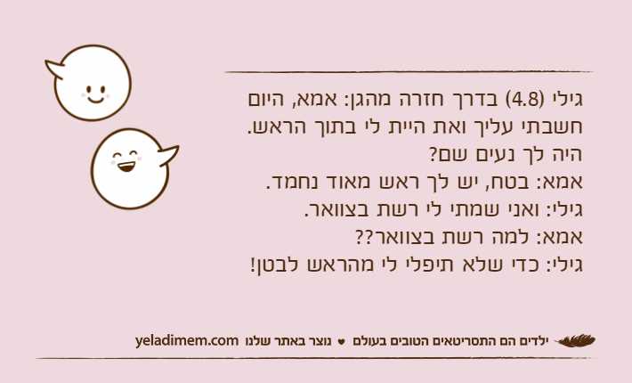 גילי )4.8( בדרך חזרה מהגן: אמא, היום חשבתי עליך ואת היית לי בתוך הראש. היה לך נעים שם?אמא: בטח, יש לך ראש מאוד נחמד.גילי: ואני שמתי לי רשת בצוואר.אמא: למה רשת בצוואר??גילי: כדי שלא תיפלי לי מהראש לבטן!