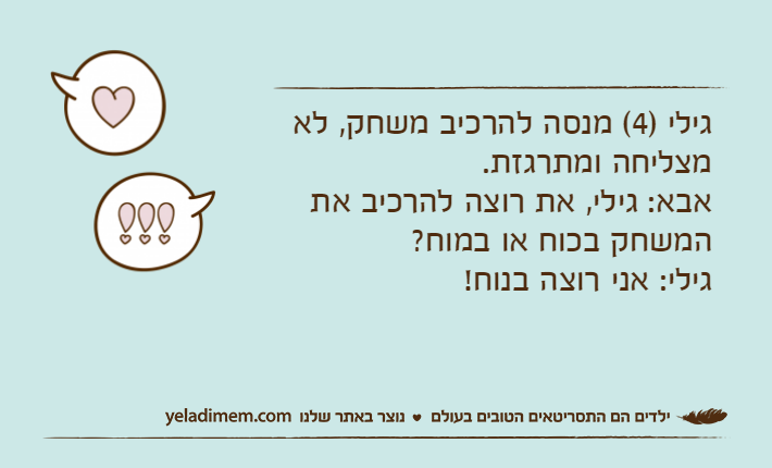 גילי )4( מנסה להרכיב משחק, לא מצליחה ומתרגזת.אבא: גילי, את רוצה להרכיב את המשחק בכוח או במוח?גילי: אני רוצה בנוח!