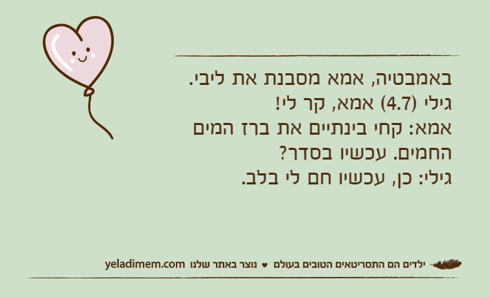באמבטיה, אמא מסבנת את ליבי.&nbsp;גילי )4.7( אמא, קר לי!&nbsp;אמא: קחי בינתיים את ברז המים החמים. עכשיו בסדר?&nbsp;גילי: כן, עכשיו חם לי בלב.