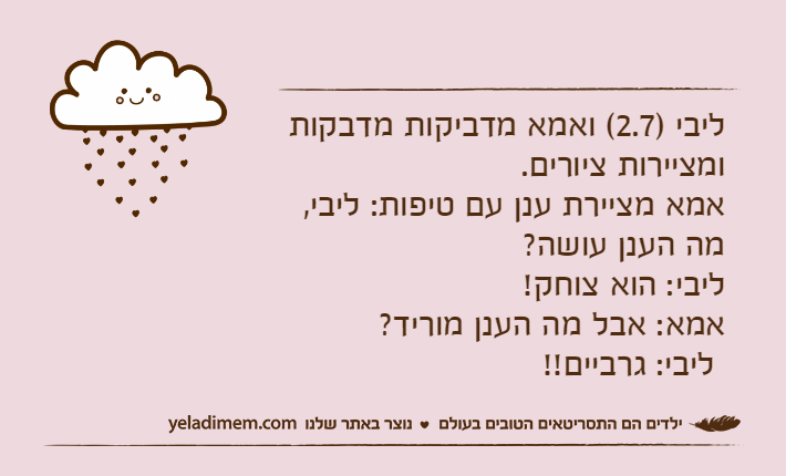 ליבי )2.7( ואמא מדביקות מדבקות ומציירות ציורים.&nbsp;אמא מציירת ענן עם טיפות: ליבי, מה הענן עושה?&nbsp;ליבי: הוא צוחק!&nbsp;אמא: אבל מה הענן מוריד?&nbsp;&nbsp;ליבי: גרביים!!