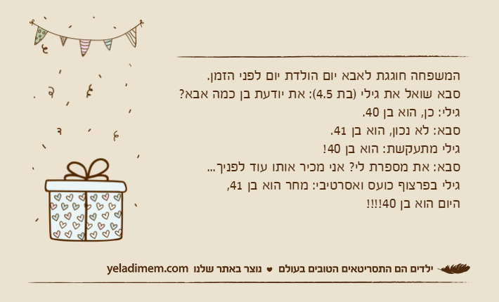 המשפחה חוגגת לאבא יום הולדת יום לפני הזמן.&nbsp;סבא שואל את גילי )בת 4.5(: את יודעת בן כמה אבא?&nbsp;גילי: כן, הוא בן 40.&nbsp;סבא: לא נכון, הוא בן 41.גילי מתעקשת: הוא בן 40!&nbsp;סבא: את מספרת לי? אני מכיר אותו עוד לפניך...גילי בפרצוף כועס ואסרטיבי: מחר הוא בן 41, היום הוא בן 40!!!!