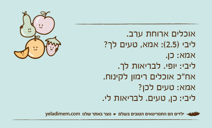אוכלים ארוחת ערב.&nbsp;ליבי )2.5(: אמא, טעים לך?&nbsp;אמא: כן.&nbsp;ליבי: יופי. לבריאות לך.&nbsp;אח"כ אוכלים רימון לקינוח.&nbsp;אמא: טעים לכן?&nbsp;ליבי: כן, טעים. לבריאות לי.