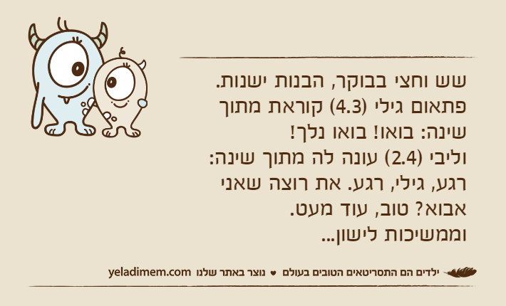 שש וחצי בבוקר, הבנות ישנות.&nbsp;פתאום גילי )4.3( קוראת מתוך שינה: בואו! בואו נלך!וליבי )2.4( עונה לה מתוך שינה: רגע, גילי, רגע. את רוצה שאני אבוא? טוב, עוד מעט.וממשיכות לישון...