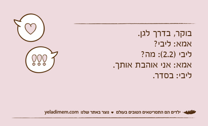 בוקר, בדרך לגן. אמא: ליבי?&nbsp;ליבי )2.2(: מה?&nbsp;אמא: אני אוהבת אותך.&nbsp;ליבי: בסדר.