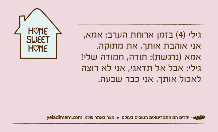 גילי )4( בזמן ארוחת הערב: אמא, אני אוהבת אותך, את מתוקה.&nbsp;אמא )נרגשת(: תודה, חמודה שלי!&nbsp;גילי: אבל אל תדאגי, אני לא רוצה לאכול אותך, אני כבר שבעה.