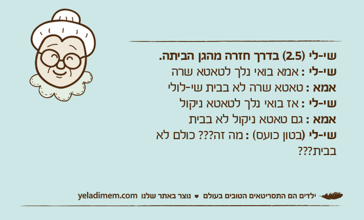 שי-לי )2.5( בדרך חזרה מהגן הביתה.שי-לי : אמא בואי נלך לטאטא שרה אמא : טאטא שרה לא בבית שי-לולישי-לי : אז בואי נלך לטאטא ניקול אמא : גם טאטא ניקול לא בביתשי-לי )בטון כועס( : מה זה??? כולם לא בבית???