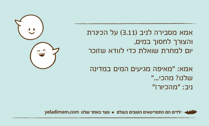 אמא מסבירה לניב )3.11( על הכינרת והצורך לחסוך במים,יום למחרת שואלת כדי לוודא שזוכראמא: "מאיפה מגיעים המים במדינה שלנו? מהכי..."ניב: "מהכיור!"