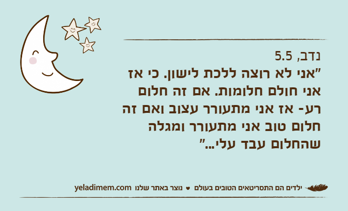 נדב, 5.5"אני לא רוצה ללכת לישון. כי אז אני חולם חלומות. אם זה חלום רע- אז אני מתעורר עצוב ואם זה חלום טוב אני מתעורר ומגלה שהחלום עבד עלי..."