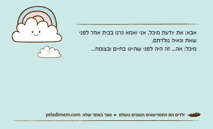 אבא: את יודעת מיכל, אני ואמא גרנו בבית אחר לפני שאת וגאיה נולדתם.מיכל: אה... זה היה&nbsp;לפני שהיינו בחיים ובצומח...