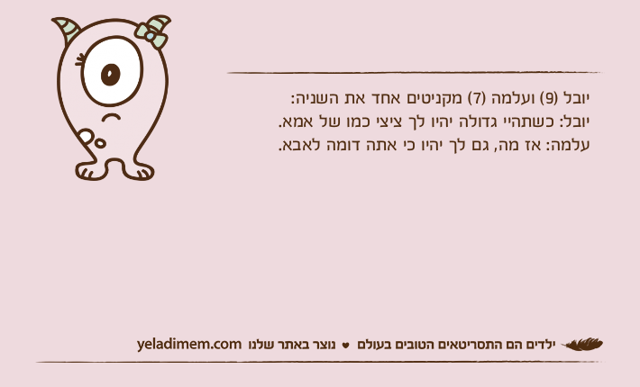 יובל )9( ועלמה )7( מקניטים אחד את השניה:יובל: כשתהיי גדולה יהיו לך ציצי כמו של אמא. עלמה: אז מה, גם לך יהיו כי אתה דומה לאבא.